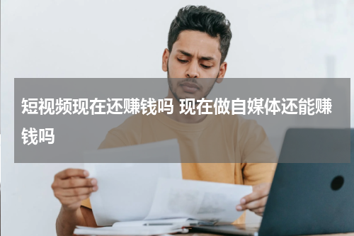 短视频现在还赚钱吗 现在做自媒体还能赚钱吗