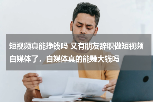 短视频真能挣钱吗 又有朋友辞职做短视频自媒体了，自媒体真的能赚大钱吗