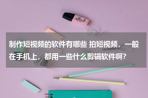 制作短视频的软件有哪些 拍短视频，一般在手机上，都用一些什么剪辑软件啊？