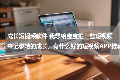 成长短视频软件 我想给宝宝拍一些短视频来记录她的成长，有什么好的短视频APP推荐吗？