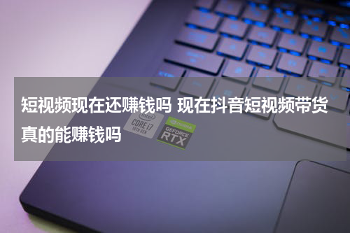 短视频现在还赚钱吗 现在抖音短视频带货真的能赚钱吗