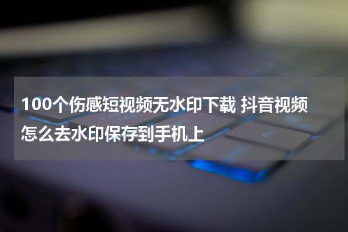 100个伤感短视频无水印下载 抖音视频怎么去水印保存到手机上