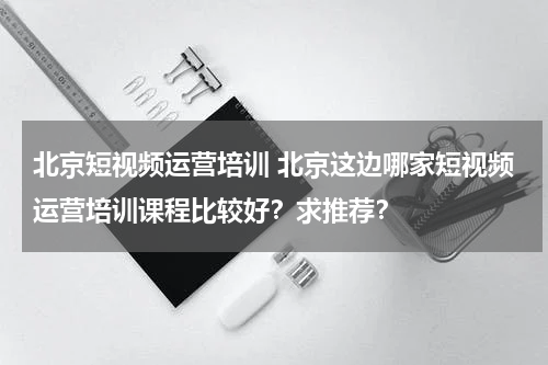 北京短视频运营培训 北京这边哪家短视频运营培训课程比较好？求推荐？