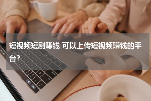 短视频短剧赚钱 可以上传短视频赚钱的平台？