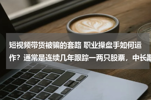 短视频带货被骗的套路 职业操盘手如何运作？通常是连续几年跟踪一两只股票，中长期上涨周期结束才考虑退出