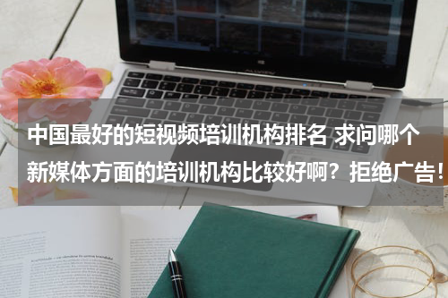 中国最好的短视频培训机构排名 求问哪个新媒体方面的培训机构比较好啊？拒绝广告！谢谢了。