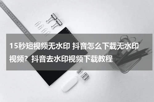 15秒短视频无水印 抖音怎么下载无水印视频？抖音去水印视频下载教程