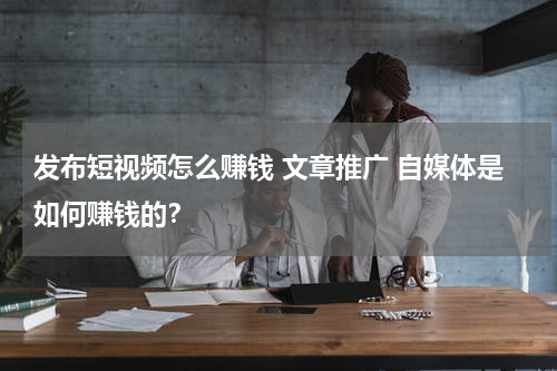 发布短视频怎么赚钱 文章推广 自媒体是如何赚钱的？