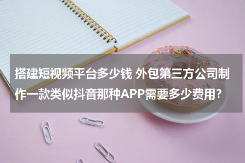 搭建短视频平台多少钱 外包第三方公司制作一款类似抖音那种APP需要多少费用？