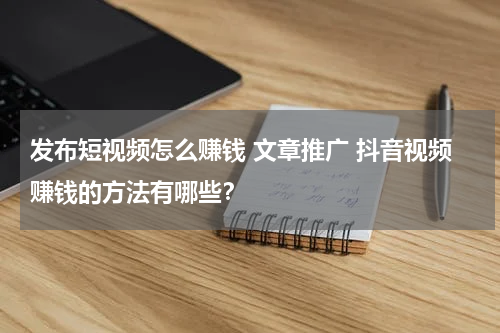 发布短视频怎么赚钱 文章推广 抖音视频赚钱的方法有哪些？