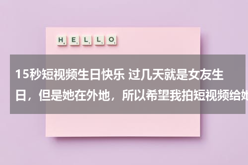15秒短视频生日快乐 过几天就是女友生日，但是她在外地，所以希望我拍短视频给她，我却又不知道该拍些什么，希望大家帮帮忙。