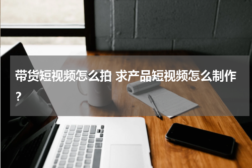 带货短视频怎么拍 求产品短视频怎么制作？