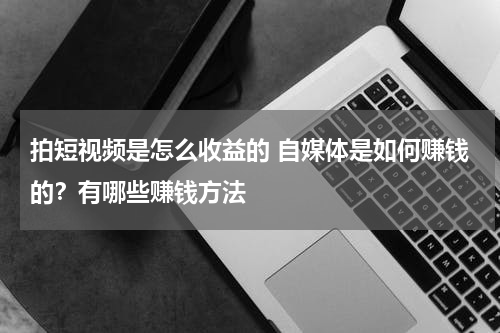 拍短视频是怎么收益的 自媒体是如何赚钱的？有哪些赚钱方法
