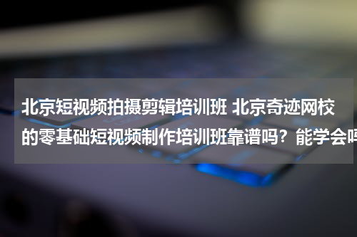 北京短视频拍摄剪辑培训班 北京奇迹网校的零基础短视频制作培训班靠谱吗？能学会吗？
