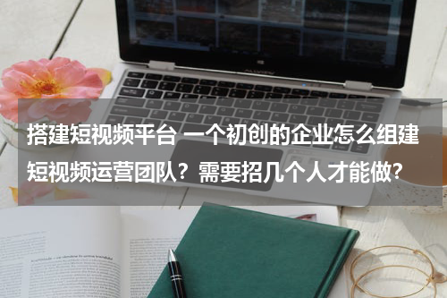 搭建短视频平台 一个初创的企业怎么组建短视频运营团队？需要招几个人才能做？