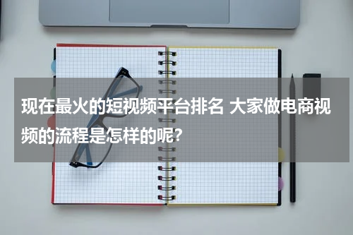 现在最火的短视频平台排名 大家做电商视频的流程是怎样的呢？