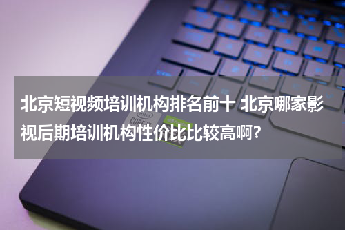 北京短视频培训机构排名前十 北京哪家影视后期培训机构性价比比较高啊？