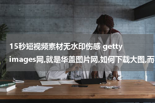 15秒短视频素材无水印伤感 gettyimages网,就是华盖图片网,如何下载大图,而不是预览的小图,是不是要交钱,或者有其他办法?