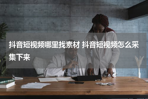 抖音短视频哪里找素材 抖音短视频怎么采集下来