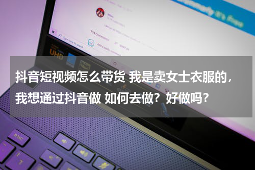 抖音短视频怎么带货 我是卖女士衣服的，我想通过抖音做 如何去做？好做吗？