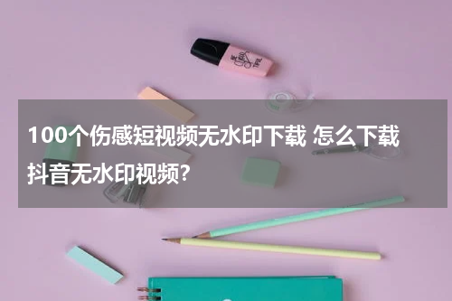 100个伤感短视频无水印下载 怎么下载抖音无水印视频？