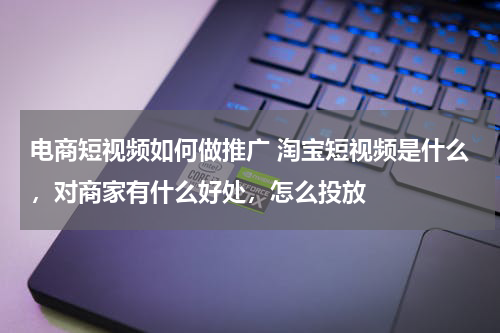 电商短视频如何做推广 淘宝短视频是什么，对商家有什么好处，怎么投放