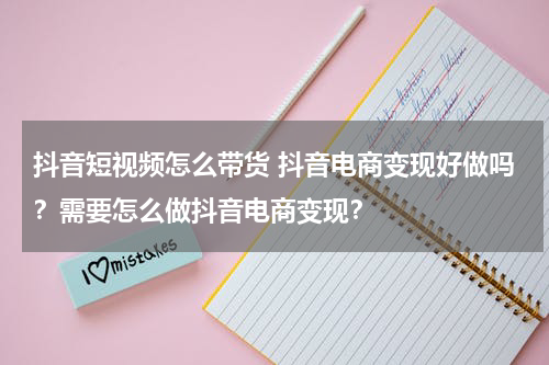 抖音短视频怎么带货 抖音电商变现好做吗？需要怎么做抖音电商变现？