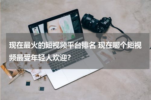 现在最火的短视频平台排名 现在哪个短视频最受年轻人欢迎？