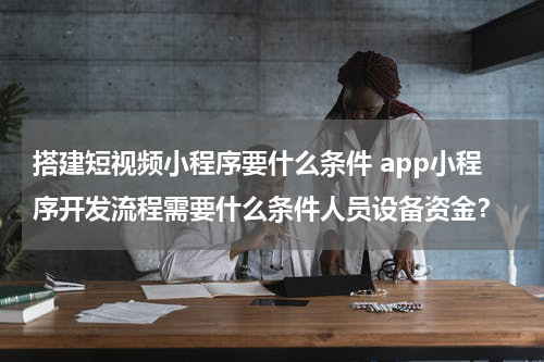 搭建短视频小程序要什么条件 app小程序开发流程需要什么条件人员设备资金？