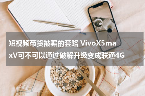 短视频带货被骗的套路 VivoX5maxV可不可以通过破解升级变成联通4G