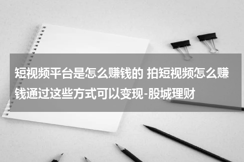 短视频平台是怎么赚钱的 拍短视频怎么赚钱通过这些方式可以变现-股城理财
