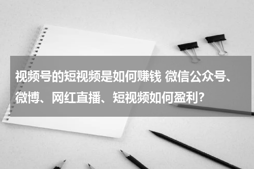 视频号的短视频是如何赚钱 微信公众号、微博、网红直播、短视频如何盈利？