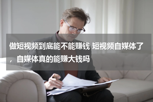 做短视频到底能不能赚钱 短视频自媒体了，自媒体真的能赚大钱吗