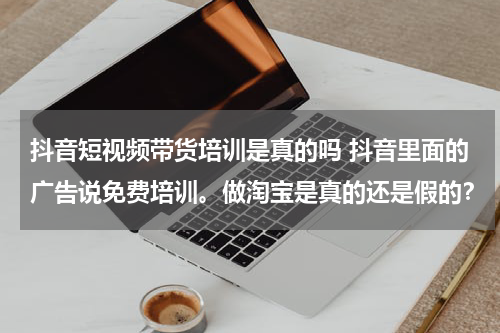 抖音短视频带货培训是真的吗 抖音里面的广告说免费培训。做淘宝是真的还是假的？