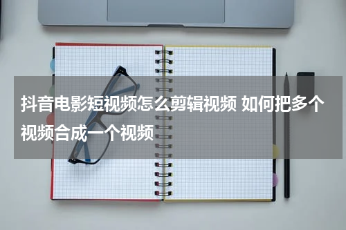 抖音电影短视频怎么剪辑视频 如何把多个视频合成一个视频