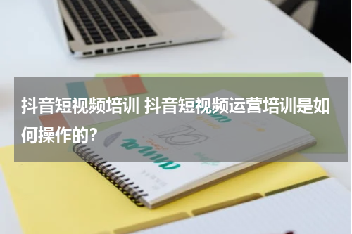 抖音短视频培训 抖音短视频运营培训是如何操作的？