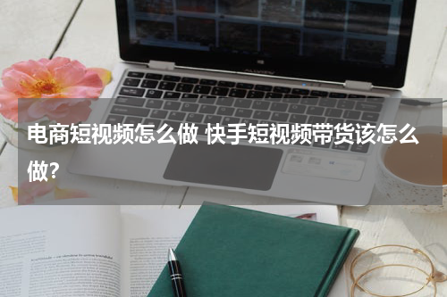 电商短视频怎么做 快手短视频带货该怎么做？