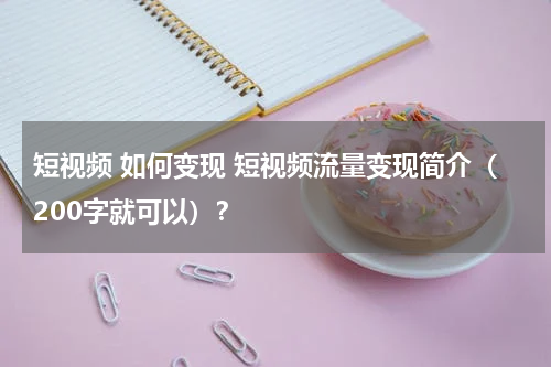 短视频 如何变现 短视频流量变现简介（200字就可以）？