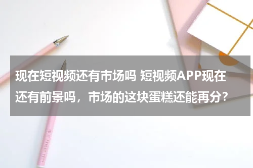 现在短视频还有市场吗 短视频APP现在还有前景吗，市场的这块蛋糕还能再分？
