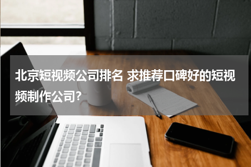 北京短视频公司排名 求推荐口碑好的短视频制作公司？
