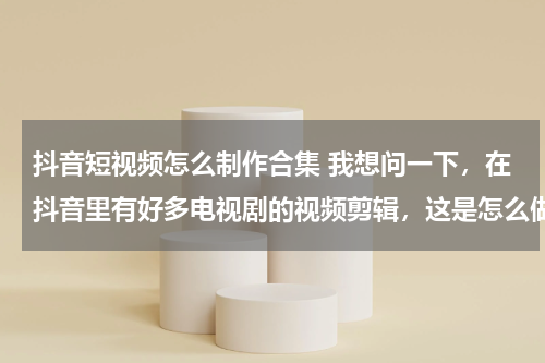 抖音短视频怎么制作合集 我想问一下，在抖音里有好多电视剧的视频剪辑，这是怎么做的，而且我不知道做视频怎么弄视频素材