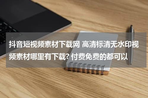 抖音短视频素材下载网 高清标清无水印视频素材哪里有下载? 付费免费的都可以