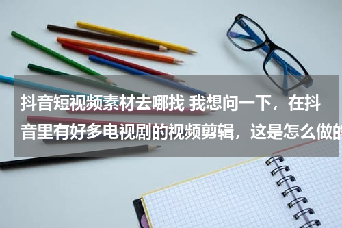 抖音短视频素材去哪找 我想问一下，在抖音里有好多电视剧的视频剪辑，这是怎么做的，而且我不知道做视频怎么弄视频素材