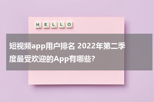 短视频app用户排名 2022年第二季度最受欢迎的App有哪些？