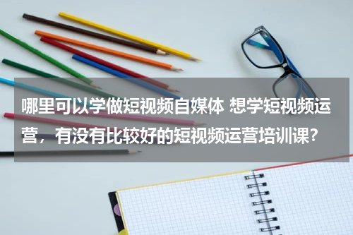 哪里可以学做短视频自媒体 想学短视频运营，有没有比较好的短视频运营培训课？