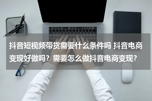 抖音短视频带货需要什么条件吗 抖音电商变现好做吗？需要怎么做抖音电商变现？