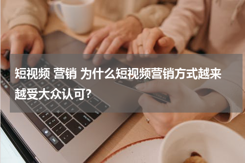 短视频 营销 为什么短视频营销方式越来越受大众认可？