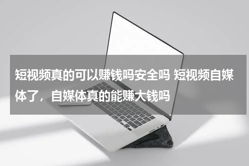 短视频真的可以赚钱吗安全吗 短视频自媒体了，自媒体真的能赚大钱吗