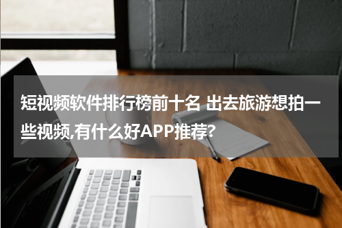 短视频软件排行榜前十名 出去旅游想拍一些视频,有什么好APP推荐?