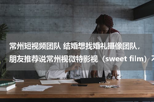 常州短视频团队 结婚想找婚礼摄像团队，朋友推荐说常州视微特影视（sweet film）不错。讨教下有人在他们哪里拍摄过吗？